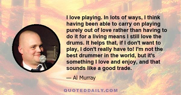 I love playing. In lots of ways, I think having been able to carry on playing purely out of love rather than having to do it for a living means I still love the drums. It helps that, if I don't want to play, I don't