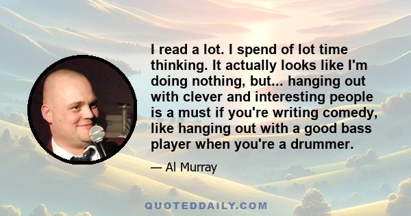 I read a lot. I spend of lot time thinking. It actually looks like I'm doing nothing, but... hanging out with clever and interesting people is a must if you're writing comedy, like hanging out with a good bass player