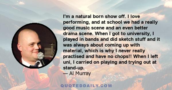 I'm a natural born show off. I love performing, and at school we had a really good music scene and an even better drama scene. When I got to university, I played in bands and did sketch stuff and it was always about