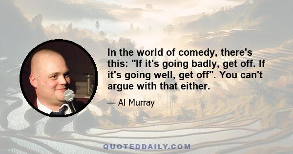 In the world of comedy, there's this: If it's going badly, get off. If it's going well, get off. You can't argue with that either.