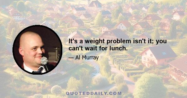 It's a weight problem isn't it; you can't wait for lunch.