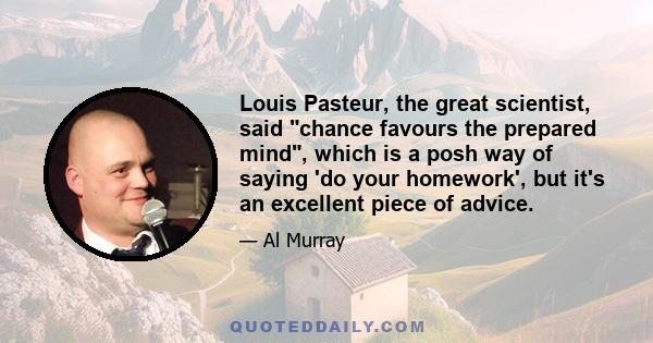 Louis Pasteur, the great scientist, said chance favours the prepared mind, which is a posh way of saying 'do your homework', but it's an excellent piece of advice.