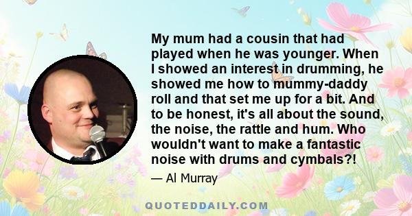 My mum had a cousin that had played when he was younger. When I showed an interest in drumming, he showed me how to mummy-daddy roll and that set me up for a bit. And to be honest, it's all about the sound, the noise,