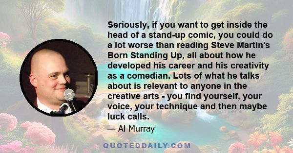 Seriously, if you want to get inside the head of a stand-up comic, you could do a lot worse than reading Steve Martin's Born Standing Up, all about how he developed his career and his creativity as a comedian. Lots of