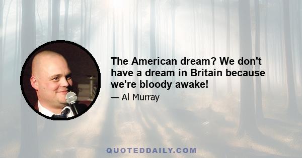 The American dream? We don't have a dream in Britain because we're bloody awake!