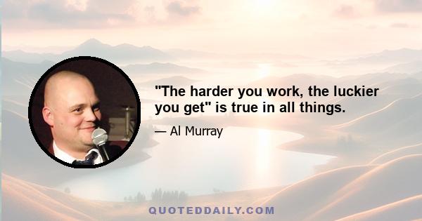 The harder you work, the luckier you get is true in all things.