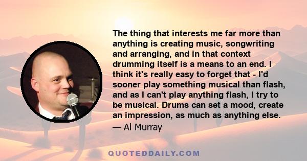 The thing that interests me far more than anything is creating music, songwriting and arranging, and in that context drumming itself is a means to an end. I think it's really easy to forget that - I'd sooner play