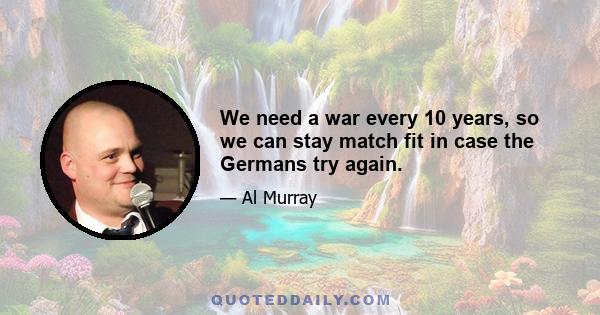 We need a war every 10 years, so we can stay match fit in case the Germans try again.