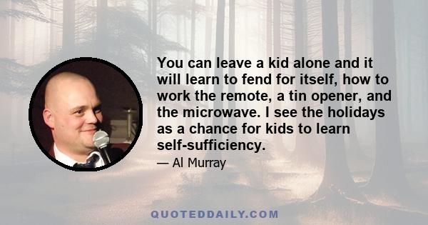 You can leave a kid alone and it will learn to fend for itself, how to work the remote, a tin opener, and the microwave. I see the holidays as a chance for kids to learn self-sufficiency.