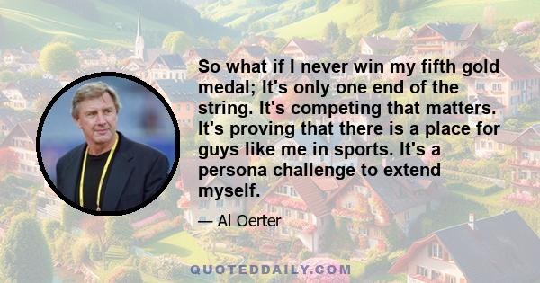 So what if I never win my fifth gold medal; It's only one end of the string. It's competing that matters. It's proving that there is a place for guys like me in sports. It's a persona challenge to extend myself.