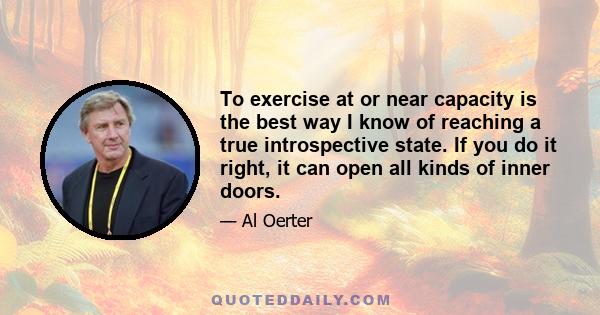 To exercise at or near capacity is the best way I know of reaching a true introspective state. If you do it right, it can open all kinds of inner doors.