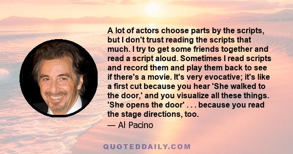 A lot of actors choose parts by the scripts, but I don't trust reading the scripts that much. I try to get some friends together and read a script aloud. Sometimes I read scripts and record them and play them back to