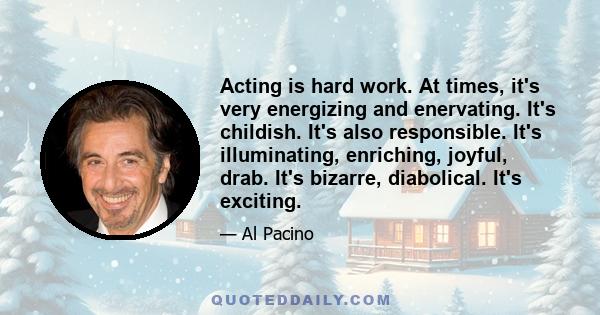 Acting is hard work. At times, it's very energizing and enervating. It's childish. It's also responsible. It's illuminating, enriching, joyful, drab. It's bizarre, diabolical. It's exciting.