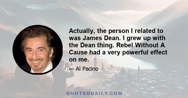 Actually, the person I related to was James Dean. I grew up with the Dean thing. Rebel Without A Cause had a very powerful effect on me.