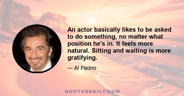 An actor basically likes to be asked to do something, no matter what position he's in. It feels more natural. Sitting and waiting is more gratifying.