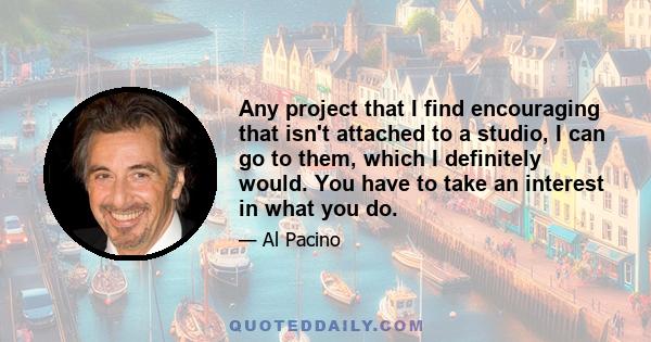 Any project that I find encouraging that isn't attached to a studio, I can go to them, which I definitely would. You have to take an interest in what you do.