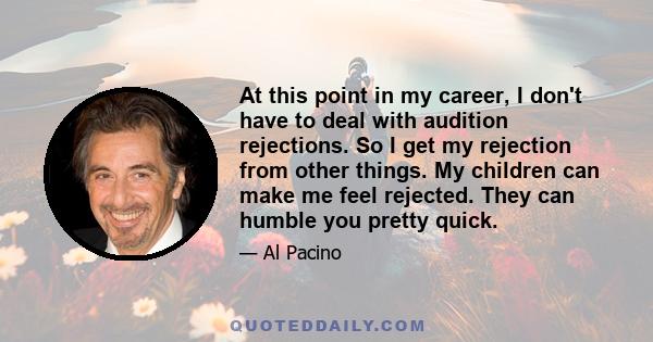 At this point in my career, I don't have to deal with audition rejections. So I get my rejection from other things. My children can make me feel rejected. They can humble you pretty quick.