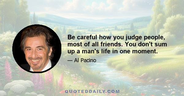 Be careful how you judge people, most of all friends. You don't sum up a man's life in one moment.