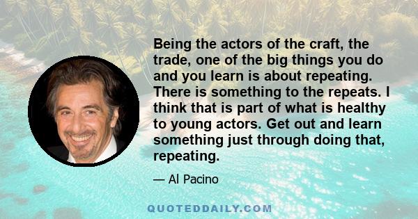 Being the actors of the craft, the trade, one of the big things you do and you learn is about repeating. There is something to the repeats. I think that is part of what is healthy to young actors. Get out and learn