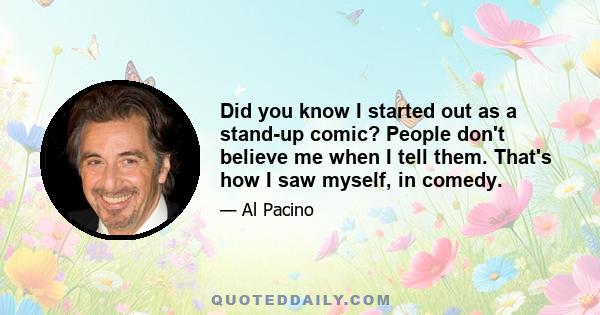 Did you know I started out as a stand-up comic? People don't believe me when I tell them. That's how I saw myself, in comedy.