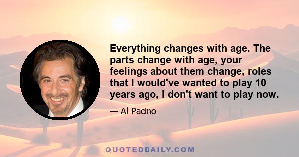 Everything changes with age. The parts change with age, your feelings about them change, roles that I would've wanted to play 10 years ago, I don't want to play now.