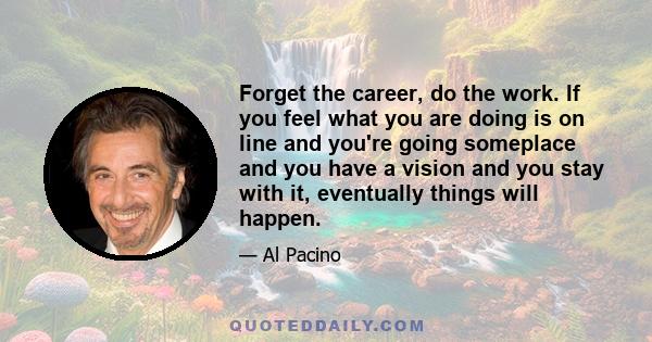 Forget the career, do the work. If you feel what you are doing is on line and you're going someplace and you have a vision and you stay with it, eventually things will happen.