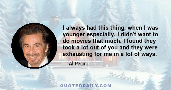 I always had this thing, when I was younger especially, I didn't want to do movies that much. I found they took a lot out of you and they were exhausting for me in a lot of ways.