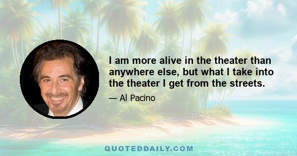 I am more alive in the theater than anywhere else, but what I take into the theater I get from the streets.