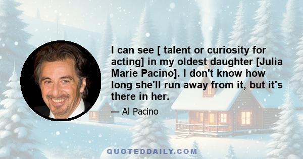 I can see [ talent or curiosity for acting] in my oldest daughter [Julia Marie Pacino]. I don't know how long she'll run away from it, but it's there in her.