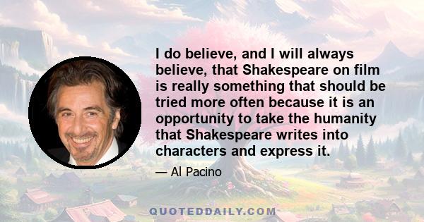 I do believe, and I will always believe, that Shakespeare on film is really something that should be tried more often because it is an opportunity to take the humanity that Shakespeare writes into characters and express 