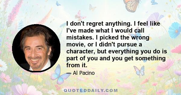 I don't regret anything. I feel like I've made what I would call mistakes. I picked the wrong movie, or I didn't pursue a character, but everything you do is part of you and you get something from it.