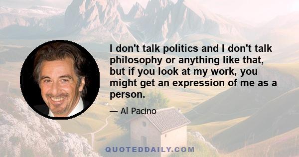 I don't talk politics and I don't talk philosophy or anything like that, but if you look at my work, you might get an expression of me as a person.