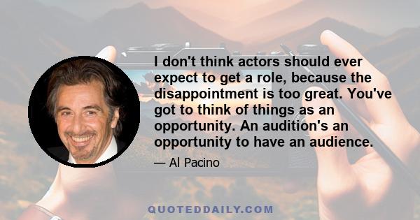 I don't think actors should ever expect to get a role, because the disappointment is too great. You've got to think of things as an opportunity. An audition's an opportunity to have an audience.