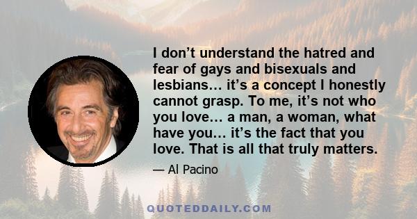 I don’t understand the hatred and fear of gays and bisexuals and lesbians… it’s a concept I honestly cannot grasp. To me, it’s not who you love… a man, a woman, what have you… it’s the fact that you love. That is all