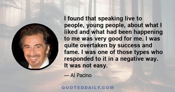 I found that speaking live to people, young people, about what I liked and what had been happening to me was very good for me. I was quite overtaken by success and fame. I was one of those types who responded to it in a 