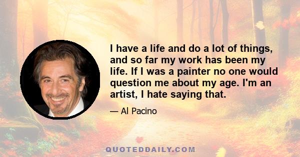 I have a life and do a lot of things, and so far my work has been my life. If I was a painter no one would question me about my age. I'm an artist, I hate saying that.