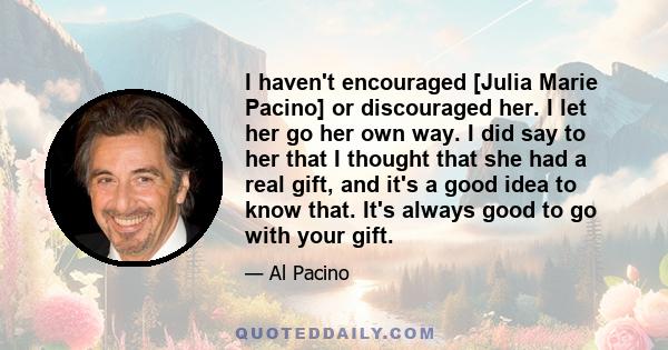 I haven't encouraged [Julia Marie Pacino] or discouraged her. I let her go her own way. I did say to her that I thought that she had a real gift, and it's a good idea to know that. It's always good to go with your gift.