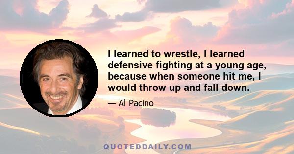 I learned to wrestle, I learned defensive fighting at a young age, because when someone hit me, I would throw up and fall down.