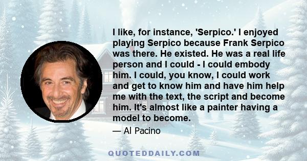 I like, for instance, 'Serpico.' I enjoyed playing Serpico because Frank Serpico was there. He existed. He was a real life person and I could - I could embody him. I could, you know, I could work and get to know him and 