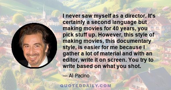 I never saw myself as a director. It's certainly a second language but making movies for 40 years, you pick stuff up. However, this style of making movies, this documentary style, is easier for me because I gather a lot 