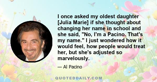 I once asked my oldest daughter [Julia Marie] if she thought about changing her name in school and she said, No, I'm a Pacino. That's my name. I just wondered how it would feel, how people would treat her, but she's