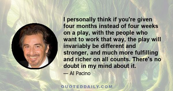 I personally think if you're given four months instead of four weeks on a play, with the people who want to work that way, the play will invariably be different and stronger, and much more fulfilling and richer on all