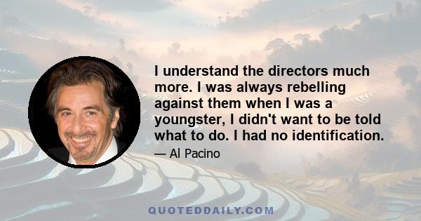 I understand the directors much more. I was always rebelling against them when I was a youngster, I didn't want to be told what to do. I had no identification.