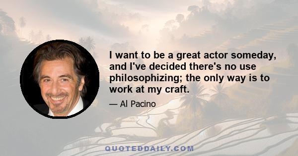 I want to be a great actor someday, and I've decided there's no use philosophizing; the only way is to work at my craft.