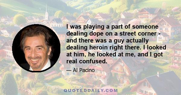 I was playing a part of someone dealing dope on a street corner - and there was a guy actually dealing heroin right there. I looked at him, he looked at me, and I got real confused.