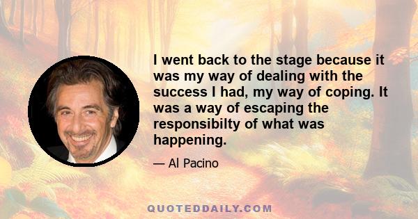 I went back to the stage because it was my way of dealing with the success I had, my way of coping. It was a way of escaping the responsibilty of what was happening.