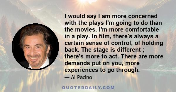 I would say I am more concerned with the plays I'm going to do than the movies. I'm more comfortable in a play. In film, there's always a certain sense of control, of holding back. The stage is different ; there's more