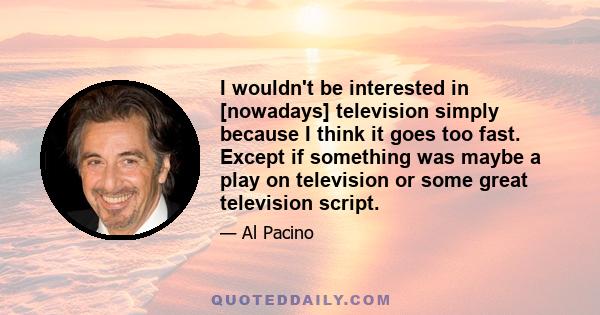 I wouldn't be interested in [nowadays] television simply because I think it goes too fast. Except if something was maybe a play on television or some great television script.