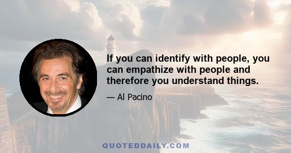 If you can identify with people, you can empathize with people and therefore you understand things.