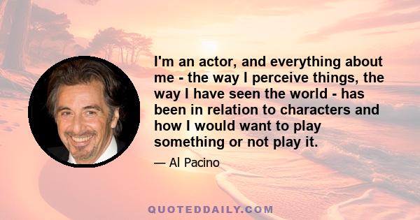 I'm an actor, and everything about me - the way I perceive things, the way I have seen the world - has been in relation to characters and how I would want to play something or not play it.